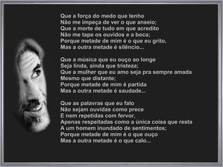 Que a força do medo que tenho  Não me impeça de ver o que anseio;  Que a morte de tudo em que acredito  Não me tape os ouvidos e a boca;  Porque metade de mim é o que eu grito,  Mas a outra metade é silêncio...  Que a música que eu ouço ao longe  Seja linda, ainda que tristeza;  Que a mulher que eu amo seja pra sempre amada  Mesmo que distante;  Porque metade de mim é partida  Mas a outra metade é saudade...  Que as palavras que eu falo  Não sejam ouvidas como prece  E nem repetidas com fervor,  Apenas respeitadas como a única coisa que resta  A um homem inundado de sentimentos;  Porque metade de mim é o que ouço  Mas a outra metade é o que calo...  