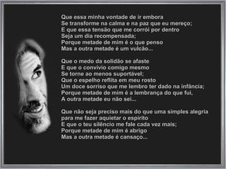 Que essa minha vontade de ir embora  Se transforme na calma e na paz que eu mereço;  E que essa tensão que me corrói por dentro  Seja um dia recompensada;  Porque metade de mim é o que penso  Mas a outra metade é um vulcão...  Que o medo da solidão se afaste  E que o convívio comigo mesmo  Se torne ao menos suportável;  Que o espelho reflita em meu rosto  Um doce sorriso que me lembro ter dado na infância;  Porque metade de mim é a lembrança do que fui,  A outra metade eu não sei...  Que não seja preciso mais do que uma simples alegria  para me fazer aquietar o espírito  E que o teu silêncio me fale cada vez mais;  Porque metade de mim é abrigo  Mas a outra metade é cansaço...  