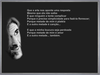 Que a arte nos aponte uma resposta  Mesmo que ela não saiba  E que ninguém a tente complicar  Porque é preciso simplicidade para fazê-la florescer;  Porque metade de mim é platéia  E a outra metade é canção...  E que a minha loucura seja perdoada  Porque metade de mim é amor  E a outra metade... também.  