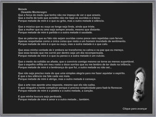 Metade Oswaldo Montenegro  Que a força do medo que tenho não me impeça de ver o que anseio. Que a morte de tudo que acredito não me tape os ouvidos e a boca. Porque metade de mim é o que eu grito, mas a outra metade é silêncio. Que a música que eu ouço ao longe seja linda, ainda que triste. Que a mulher que eu amo seja sempre amada, mesmo que distante. Porque metade de mim é partida e a outra metade é saudade. Que as palavras que eu falo não sejam ouvidas como prece nem repetidas com fervor,  Apenas respeitadas como a única coisa que resta a um homem inundado de sentimento. Porque metade de mim é o que eu ouço, mas a outra metade é o que calo. Que essa minha vontade de ir embora se transforme na calma e na paz que eu mereço. Que essa tensão que me corrói por dentro seja um dia recompensada. Porque metade de mim é o que eu penso e a outra metade é um vulcão. Que o medo da solidão se afaste, que o convívio comigo mesmo se torne ao menos suportável. Que o espelho reflita em meu rosto o doce sorriso que eu me lembro de ter dado na infância. Porque metade de mim é a lembrança do que fui, a outra metade eu não sei... Que não seja preciso mais do que uma simples alegria para me fazer aquietar o espírito.  E que o teu silêncio me fale cada vez mais.  Porque metade de mim é abrigo, mas a outra metade é cansaço. Que a arte nos aponte uma resposta, mesmo que ela não saiba.  E que ninguém a tente complicar porque é preciso simplicidade para fazê-la florescer. Porque metade de mim é a platéia e a outra metade, a canção. E que minha loucura seja perdoada. Porque metade de mim é amor e a outra metade... também. Clique para avançar 