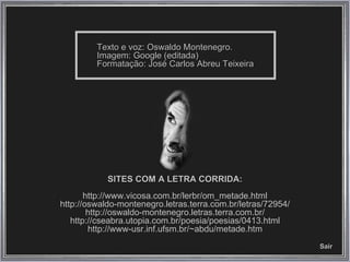 Texto e voz: Oswaldo Montenegro. Imagem: Google (editada) Formatação: José Carlos Abreu Teixeira SITES COM A LETRA CORRIDA: http://www.vicosa.com.br/lerbr/om_metade.html http://oswaldo-montenegro.letras.terra.com.br/letras/72954/ http://oswaldo-montenegro.letras.terra.com.br/ http://cseabra.utopia.com.br/poesia/poesias/0413.html http://www-usr.inf.ufsm.br/~abdu/metade.htm Sair 