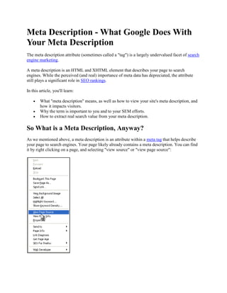 Meta Description - What Google Does With
Your Meta Description
The meta description attribute (sometimes called a "tag") is a largely undervalued facet of search
engine marketing.

A meta description is an HTML and XHTML element that describes your page to search
engines. While the perceived (and real) importance of meta data has depreciated, the attribute
still plays a significant role in SEO rankings.

In this article, you'll learn:

        What "meta description" means, as well as how to view your site's meta description, and
        how it impacts visitors.
        Why the term is important to you and to your SEM efforts.
        How to extract real search value from your meta description.

So What is a Meta Description, Anyway?
As we mentioned above, a meta description is an attribute within a meta tag that helps describe
your page to search engines. Your page likely already contains a meta description. You can find
it by right clicking on a page, and selecting "view source" or "view page source":
 