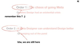 Order 1 : The chaos of going Meta
Or when Design had an existential crisis
Or jumping out of the pond
Order 2 : A Meta Designer can understand Design better
btw, we are still here
remember this ? ;)
 