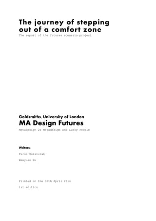The journey of stepping
out of a comfort zone
The report of the futures scenario project
 
 
 
 
 
 
 
 
 
 
Goldsmiths, University of London
MA Design Futures
Metadesign 2: Metadesign and Lucky People
 
 
Writers:
Perus Saranurak
Wenyuan Hu
 
 
Printed on the 30th April 2014
1st edition
 