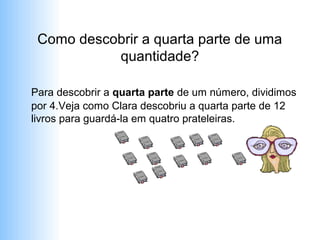 Como descobrir a quarta parte de uma
           quantidade?

Para descobrir a quarta parte de um número, dividimos
por 4.Veja como Clara descobriu a quarta parte de 12
livros para guardá-la em quatro prateleiras.
 