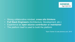 • Strong collaborative mindset, cross silo thinkers
• Full Stack Engineers (Architecture, Development, etc.)
• Experience as open source contributor or maintainer
• The platform itself is used to build the platform
Team Charter of code.siemens.com, 2015
 