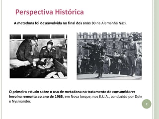 Perspectiva HistóricaA metadona foi desenvolvida no final dos anos 30 na Alemanha Nazi.O primeiro estudo sobre o uso de metadona no tratamento de consumidores heroína remonta ao ano de 1965, em Nova Iorque, nos E.U.A., conduzido por Dole e Nysmander.2