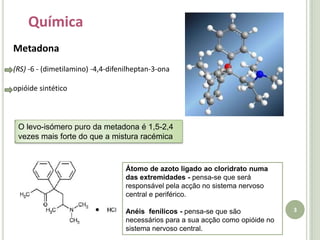 3QuímicaMetadona(RS) -6 - (dimetilamino) -4,4-difenilheptan-3-ona  opióide sintéticoO levo-isómero puro da metadona é 1,5-2,4 vezes mais forte do que a mistura racémicaÁtomo de azoto ligado ao cloridrato numa das extremidades - pensa-se que será responsável pela acção no sistema nervoso central e periférico.Anéis  fenílicos - pensa-se que são necessários para a sua acção como opióide no sistema nervoso central.
