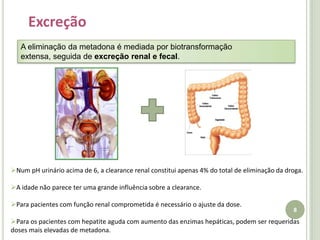 8Excreção A eliminação da metadona é mediada por biotransformação extensa, seguida de excreção renal e fecal. Num pH urinário acima de 6, a clearance renal constitui apenas 4% do total de eliminação da droga. 