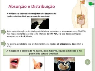 3Absorção e DistribuiçãoA metadona é lipofílica sendo rapidamente absorvida no tracto gastrointestinal para a corrente sanguínea. Após a administração oral a biodisponibilidade de metadona no plasma varia entre 36-100%, mas frequentemente encontra-se no intervalo de 60%-70%, e o pico da concentração é alcançada entre 1 a 7,5 horas.No plasma, a metadona está predominantemente ligada à α1-glicoproteína ácida (85% a 90%). A metadona é secretada na saliva, leite materno, líquido amniótico e no plasma do cordão umbilical.
