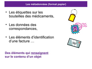 Les métadonnées (format papier) Les étiquettes sur les bouteilles des médicaments, Les données des correspondances, Les éléments d’identification d’une facture … Des éléments qui  renseignent  sur le contenu d’un objet 