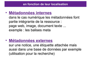 en fonction de leur localisation Métadonnées internes dans le cas numérique les métadonnées font partie intégrante de la ressource :  page web, image, document texte ... exemple : les balises meta Métadonnées externes sur une notice, une étiquette attachée mais aussi dans une base de données par exemple (utilisation pour la recherche) 