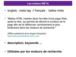 Les balises META anglais : meta tag  // français :  balise meta "Balise HTML insérée dans l'en-tête d'une page Web, après le titre, qui permet de décrire le contenu de la page afin de la référencer correctement et plus facilement dans les moteurs de recherche." (Office québécois de la langue française) http://www.granddictionnaire.com/ description, keywords ... Utilisées par les moteurs de recherche 
