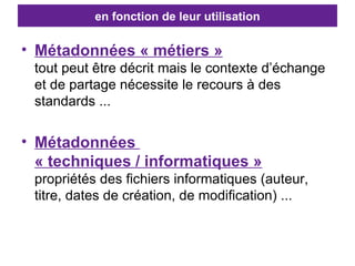 en fonction de leur utilisation Métadonnées « métiers » tout peut être décrit mais le contexte d’échange et de partage nécessite le recours à des standards ... Métadonnées  « techniques / informatiques » propriétés des fichiers informatiques (auteur, titre, dates de création, de modification) ... 