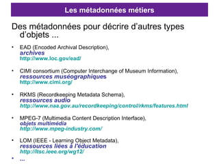Les métadonnées métiers Des métadonnées pour décrire d’autres types d’objets ... EAD (Encoded Archival Description),  a rchives   http://www.loc.gov/ead/   CIMI consortium (Computer Interchange of Museum Information),  ressources muséographique s  http://www.cimi.org/   RKMS (Recordkeeping Metadata Schema),  ressources audio http://www.naa.gov.au/recordkeeping/control/rkms/features.html   MPEG-7 (Multimedia Content Description Interface),  objets multimédia http://www.mpeg-industry.com/   LOM (IEEE - Learning Object Metadata),  ressources liées à l'éducation http://ltsc.ieee.org/wg12/   ... 