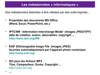 Les métadonnées « informatiques » Des métadonnées destinées à être utilisées par des outils logiciels... Propriétés des documents MS Office  (Word, Excel, PowerPoint, etc.)   IPTC/IIM - Information Interchange Model   (images JPEG/TIFF)  date de création, auteur, description, copyright ... http://www.iptc.org/IIM/ EXIF  EXchangeable Image File   (images JPEG)  fournies automatiquement par l’appareil photo numérique http://www.exif.org/   ID3 pour les fichiers MP3 Titre, Compositeur, Durée, Copyright ...   http://www.id3.org/   ... 