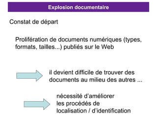 Explosion documentaire Constat de départ Prolifération de documents numériques (types, formats, tailles...) publiés sur le Web nécessité d’améliorer  les procédés de  localisation / d’identification il devient difficile de trouver des  documents au milieu des autres ... 