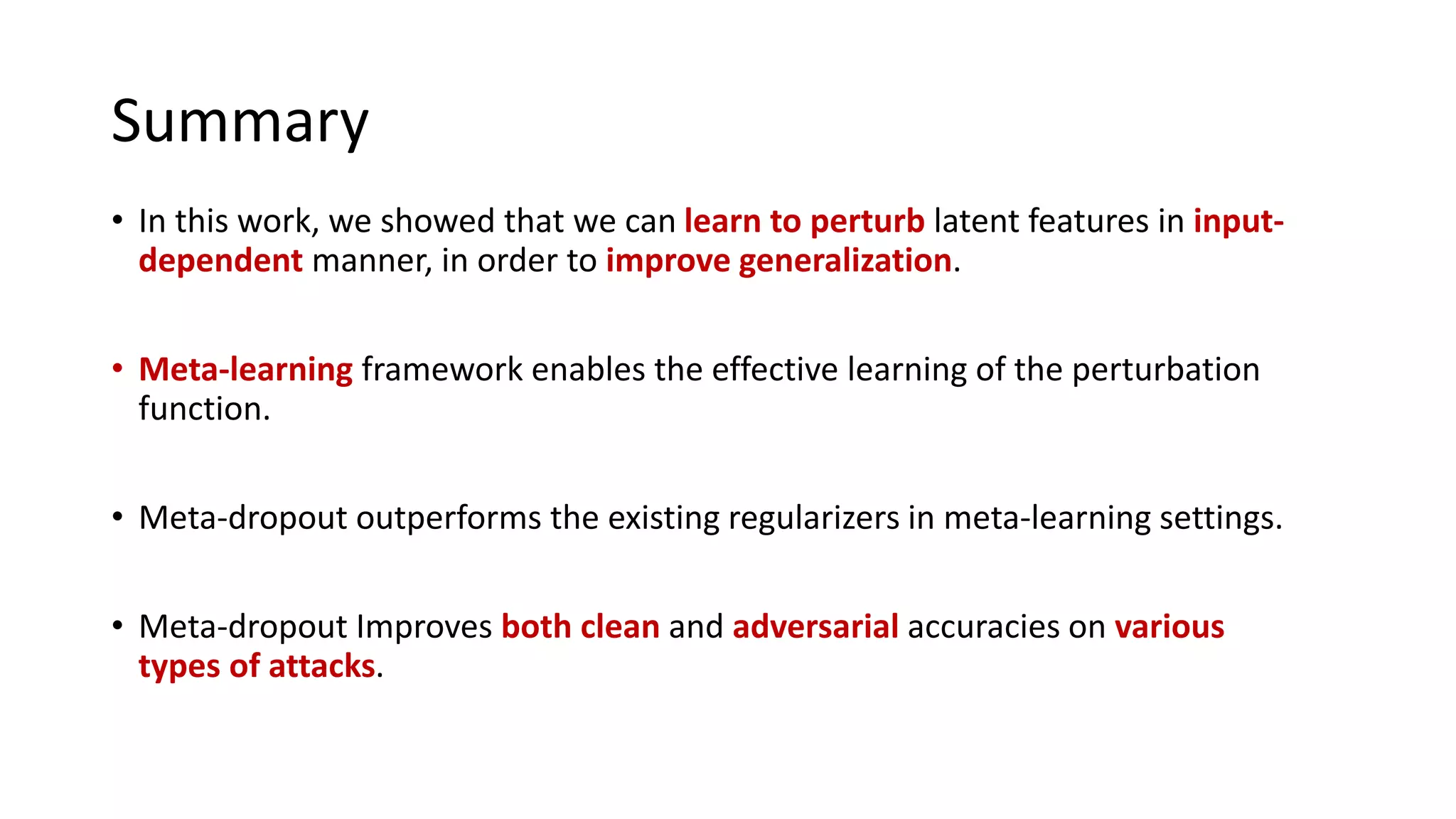 Summary
• In this work, we showed that we can learn to perturb latent features in input-
dependent manner, in order to improve generalization.
• Meta-learning framework enables the effective learning of the perturbation
function.
• Meta-dropout outperforms the existing regularizers in meta-learning settings.
• Meta-dropout Improves both clean and adversarial accuracies on various
types of attacks.
 