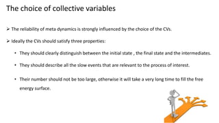 The choice of collective variables
 The reliability of meta dynamics is strongly influenced by the choice of the CVs.
 Ideally the CVs should satisfy three properties:
• They should clearly distinguish between the initial state , the final state and the intermediates.
• They should describe all the slow events that are relevant to the process of interest.
• Their number should not be too large, otherwise it will take a very long time to fill the free
energy surface.
 