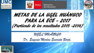 METAS DE LA UGEL HUÁNUCO
PARA LA ECE - 2017
(Partiendo de los resultados 2015 -2016)
UGEL HUÁNUCO
Dr. Eugenio Marlon Evaristo Borja.
 