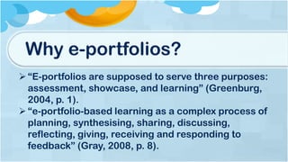 Why e-portfolios?
“E-portfolios are supposed to serve three purposes:
assessment, showcase, and learning” (Greenburg,
2004, p. 1).
“e-portfolio-based learning as a complex process of
planning, synthesising, sharing, discussing,
reflecting, giving, receiving and responding to
feedback” (Gray, 2008, p. 8).
 