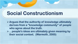 Social Constructionism
Argues that the authority of knowledge ultimately
derives from a "knowledge community" of people
who agree about the truth.
…people's ideas are ultimately given meaning by
their social context. (Warmoth, 2000)
 