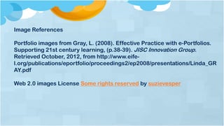 Image References
Portfolio images from Gray, L. (2008). Effective Practice with e-Portfolios.
Supporting 21st century learning, (p.38-39). JISC Innovation Group.
Retrieved October, 2012, from http://www.eife-
l.org/publications/eportfolio/proceedings2/ep2008/presentations/Linda_GR
AY.pdf
Web 2.0 images License Some rights reserved by suzievesper
 