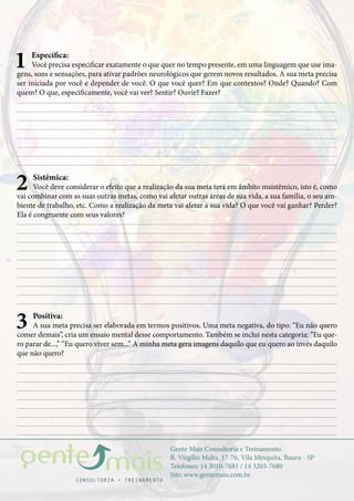 Gente Mais Consultoria e Treinamento
R. Virgílio Malta, 17-76, Vila Mesquita, Bauru - SP
Telefones: 14 3010-7681 / 14 3203-7680
Site: www.gentemais.com.br
1 Específica:
Você precisa especificar exatamente o que quer no tempo presente, em uma linguagem que use ima-
gens, sons e sensações, para ativar padrões neurológicos que gerem novos resultados. A sua meta precisa
ser iniciada por você e depender de você. O que você quer? Em que contextos? Onde? Quando? Com
quem? O que, especificamente, você vai ver? Sentir? Ouvir? Fazer?
2 Sistêmica:
Você deve considerar o efeito que a realização da sua meta terá em âmbito msistêmico, isto é, como
vai combinar com as suas outras metas, como vai afetar outras áreas de sua vida, a sua família, o seu am-
biente de trabalho, etc. Como a realização da meta vai afetar a sua vida? O que você vai ganhar? Perder?
Ela é congruente com seus valores?
3 Positiva:
A sua meta precisa ser elaborada em termos positivos. Uma meta negativa, do tipo: “Eu não quero
comer demais”, cria um ensaio mental desse comportamento. Também se inclui nesta categoria: “Eu que-
ro parar de...,” “Eu quero viver sem...” A minha meta gera imagens daquilo que eu quero ao invés daquilo
que não quero?
 