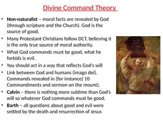 Divine Command Theory
• Non-naturalist – moral facts are revealed by God
(through scripture and the Church). God is the
source of good.
• Many Protestant Christians follow DCT, believing it
is the only true source of moral authority.
• What God commands must be good, what he
forbids is evil.
• You should act in a way that reflects God’s will
• Link between God and humans (imago dei).
Commands revealed in (for instance) 10
Commandments and sermon on the mount).
• Calvin – there is nothing more sublime than God’s
will so whatever God commands must be good.
• Barth – all questions about good and evil were
settled by the death and resurrection of Jesus
 