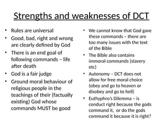 Strengths and weaknesses of DCT
• Rules are universal
• Good, bad, right and wrong
are clearly defined by God
• There is an end goal of
following commands – life
after death
• God is a fair judge
• Ground moral behaviour of
religious people in the
teachings of their (factually
existing) God whose
commands MUST be good
• We cannot know that God gave
these commands – there are
too many issues with the text
of the Bible
• The Bible also contains
immoral commands (slavery
etc)
• Autonomy – DCT does not
allow for free moral choice
(obey and go to heaven or
disobey and go to hell)
• Euthyphro’s Dilemma – is
conduct right because the gods
command it, or do the gods
command it because it is right?
 