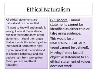 Ethical Naturalism
All ethical statements are
natural and can be verified.
If I want to know if euthanasia is
wrong, I look at the evidence
and test the truthfulness of the
statement. I could then argue
that as it ends the suffering of an
individual, it is therefore right.
If you can look at the world and
at people’s behaviour and can
deduce right from wrong from
them, you are an ethical
naturalist.
G.E. Moore – moral
statements cannot be
identified as either true or
false using evidence.
This would be a
NATURALISTIC FALLACY
(good cannot be defined).
Moving from a factual
objective statement to an
ethical statement of values
does not work
 