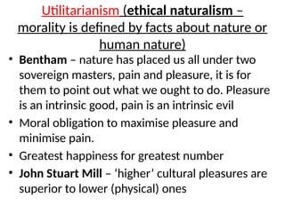 Utilitarianism (ethical naturalism –
morality is defined by facts about nature or
human nature)
• Bentham – nature has placed us all under two
sovereign masters, pain and pleasure, it is for
them to point out what we ought to do. Pleasure
is an intrinsic good, pain is an intrinsic evil
• Moral obligation to maximise pleasure and
minimise pain.
• Greatest happiness for greatest number
• John Stuart Mill – ‘higher’ cultural pleasures are
superior to lower (physical) ones
 