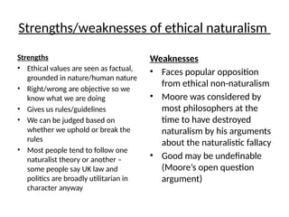 Strengths/weaknesses of ethical naturalism
Strengths
• Ethical values are seen as factual,
grounded in nature/human nature
• Right/wrong are objective so we
know what we are doing
• Gives us rules/guidelines
• We can be judged based on
whether we uphold or break the
rules
• Most people tend to follow one
naturalist theory or another –
some people say UK law and
politics are broadly utilitarian in
character anyway
Weaknesses
• Faces popular opposition
from ethical non-naturalism
• Moore was considered by
most philosophers at the
time to have destroyed
naturalism by his arguments
about the naturalistic fallacy
• Good may be undefinable
(Moore’s open question
argument)
 