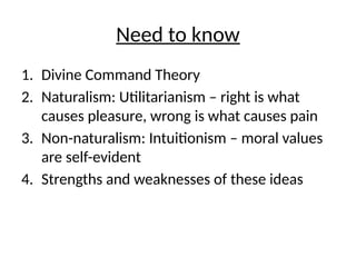 Need to know
1. Divine Command Theory
2. Naturalism: Utilitarianism – right is what
causes pleasure, wrong is what causes pain
3. Non-naturalism: Intuitionism – moral values
are self-evident
4. Strengths and weaknesses of these ideas
 