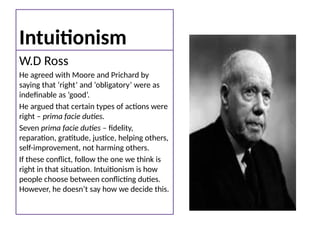 Intuitionism
W.D Ross
He agreed with Moore and Prichard by
saying that ‘right’ and ‘obligatory’ were as
indefinable as ‘good’.
He argued that certain types of actions were
right – prima facie duties.
Seven prima facie duties – fidelity,
reparation, gratitude, justice, helping others,
self-improvement, not harming others.
If these conflict, follow the one we think is
right in that situation. Intuitionism is how
people choose between conflicting duties.
However, he doesn’t say how we decide this.
 