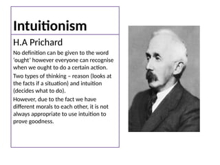 Intuitionism
H.A Prichard
No definition can be given to the word
‘ought’ however everyone can recognise
when we ought to do a certain action.
Two types of thinking – reason (looks at
the facts if a situation) and intuition
(decides what to do).
However, due to the fact we have
different morals to each other, it is not
always appropriate to use intuition to
prove goodness.
 