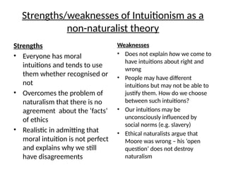 Strengths/weaknesses of Intuitionism as a
non-naturalist theory
Strengths
• Everyone has moral
intuitions and tends to use
them whether recognised or
not
• Overcomes the problem of
naturalism that there is no
agreement about the ‘facts’
of ethics
• Realistic in admitting that
moral intuition is not perfect
and explains why we still
have disagreements
Weaknesses
• Does not explain how we come to
have intuitions about right and
wrong
• People may have different
intuitions but may not be able to
justify them. How do we choose
between such intuitions?
• Our intuitions may be
unconsciously influenced by
social norms (e.g. slavery)
• Ethical naturalists argue that
Moore was wrong – his ‘open
question’ does not destroy
naturalism
 