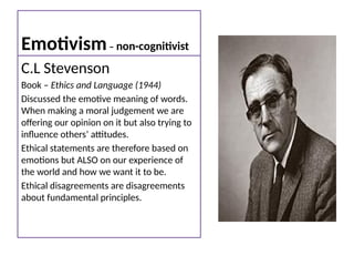 Emotivism– non-cognitivist
C.L Stevenson
Book – Ethics and Language (1944)
Discussed the emotive meaning of words.
When making a moral judgement we are
offering our opinion on it but also trying to
influence others’ attitudes.
Ethical statements are therefore based on
emotions but ALSO on our experience of
the world and how we want it to be.
Ethical disagreements are disagreements
about fundamental principles.
 