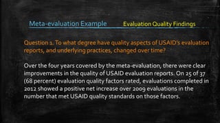 Meta-evaluation Example
Question 1.To what degree have quality aspects of USAID’s evaluation
reports, and underlying practices, changed over time?
Over the four years covered by the meta-evaluation, there were clear
improvements in the quality of USAID evaluation reports. On 25 of 37
(68 percent) evaluation quality factors rated, evaluations completed in
2012 showed a positive net increase over 2009 evaluations in the
number that met USAID quality standards on those factors.
Evaluation Quality Findings
 