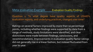Meta-evaluation Example
Question 1. To what degree have quality aspects of USAID’s
evaluation reports, and underlying practices, changed over time?
Ratings on several factors improved by more than 10 percentage
points, including whether findings were supported by data from a
range of methods, study limitations were identified, and clear
distinctions were made between findings, conclusions, and
recommendations. Improvements in evaluation quality factor ratings
did not generally rise in a linear fashion, but instead fluctuated from
year to year.
Evaluation Quality Findings
 