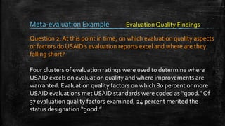 Meta-evaluation Example
Question 2. At this point in time, on which evaluation quality aspects
or factors do USAID’s evaluation reports excel and where are they
falling short?
Four clusters of evaluation ratings were used to determine where
USAID excels on evaluation quality and where improvements are
warranted. Evaluation quality factors on which 80 percent or more
USAID evaluations met USAID standards were coded as “good.” Of
37 evaluation quality factors examined, 24 percent merited the
status designation “good.”
Evaluation Quality Findings
 