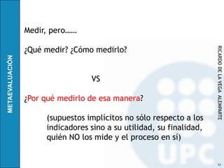Medir, pero……

¿Qué medir? ¿Cómo medirlo?




                                                     RICARDO DE LA VEGA ALEMPARTE
                 VS

¿Por qué medirlo de esa manera?

     (supuestos implícitos no sólo respecto a los
     indicadores sino a su utilidad, su finalidad,
     quién NO los mide y el proceso en sí)


                                                      12
 