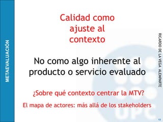 Calidad como
               ajuste al




                                                   RICARDO DE LA VEGA ALEMPARTE
               contexto

   No como algo inherente al
  producto o servicio evaluado

   ¿Sobre qué contexto centrar la MTV?
El mapa de actores: más allá de los stakeholders

                                                    13
 