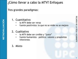 ¿Cómo llevar a cabo la MTV? Enfoques

Tres grandes paradigmas:




                                                               RICARDO DE LA VEGA ALEMPARTE
   1. Cuantitativo
      •   la MTV debe ser veraz
      •   fuente positivista: lo que no se mide no se mejora

   2. Cualitativo
      •   la MTV debe ser creíble y “justa”
      •   fuente humanista – político: valores y propósitos
          inherentes

   3. Mixto



                                                                18
 