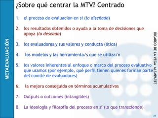 ¿Sobre qué centrar la MTV? Centrado
1. el proceso de evaluación en sí (lo diseñado)

2. los resultados obtenidos o ayuda a la toma de decisiones que
   apoya (lo deseado)




                                                                      RICARDO DE LA VEGA ALEMPARTE
3. los evaluadores y sus valores y conducta (ética)

4.   los modelos y las herramienta/s que se utiliza/n

5. los valores inherentes al enfoque o marco del proceso evaluativo
   que usamos (por ejemplo, qué perfil tienen quienes forman parte
   del comité de evaluadores)

6.   la mejora conseguida en términos acumulativos

7. Outputs o outcomes (intangibles)

8. La ideología y filosofía del proceso en sí (lo que transciende)
                                                                       22
 