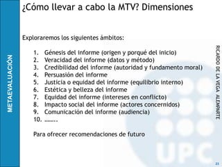 ¿Cómo llevar a cabo la MTV? Dimensiones


Exploraremos los siguientes ámbitos:




                                                                   RICARDO DE LA VEGA ALEMPARTE
   1.    Génesis del informe (origen y porqué del inicio)
   2.    Veracidad del informe (datos y método)
   3.    Credibilidad del informe (autoridad y fundamento moral)
   4.    Persuasión del informe
   5.    Justicia o equidad del informe (equilibrio interno)
   6.    Estética y belleza del informe
   7.    Equidad del informe (intereses en conflicto)
   8.    Impacto social del informe (actores concernidos)
   9.    Comunicación del informe (audiencia)
   10.   ……..

   Para ofrecer recomendaciones de futuro



                                                                    23
 
