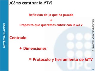 ¿Cómo construir la MTV?

           Reflexión de lo que ha pasado
                        +




                                                RICARDO DE LA VEGA ALEMPARTE
     Propósito que queremos cubrir con la MTV



Centrado

     + Dimensiones

           = Protocolo y herramienta de MTV
                                                 24
 