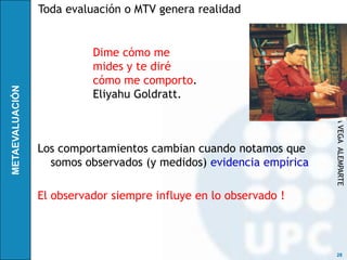 Toda evaluación o MTV genera realidad


          Dime cómo me
          mides y te diré




                                                    RICARDO DE LA VEGA ALEMPARTE
          cómo me comporto.
          Eliyahu Goldratt.



Los comportamientos cambian cuando notamos que
  somos observados (y medidos) evidencia empírica

El observador siempre influye en lo observado !



                                                     28
 
