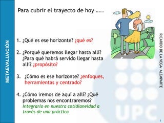 Para cubrir el trayecto de hoy …..




                                          RICARDO DE LA VEGA ALEMPARTE
1. ¿Qué es ese horizonte? ¿qué es?

2. ¿Porqué queremos llegar hasta allí?
   ¿Para qué habrá servido llegar hasta
   allí? ¿propósito?

3. ¿Cómo es ese horizonte? ¿enfoques,
   herramientas y centrado?

4. ¿Cómo iremos de aquí a allí? ¿Qué
   problemas nos encontraremos?
  Integrarlo en nuestra cotidianeidad a
  través de una práctica
                                                3
 