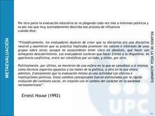 Por otra parte la evaluación educativa se va plegando cada vez más a intereses políticos y
es por eso que muy acertadamente describe ese proceso de influencia
cuando dice:




                                                                                             RICARDO DE LA VEGA ALEMPARTE
“Filosóficamente, los evaluadores dejaron de creer que su disciplina era una disciplina
neutral y asumieron que su práctica implicaba promover los valores e intereses de unos
grupos sobre otros; aunque no acostumbran tener claro en absoluto, qué hacer con
semejante descubrimiento. Los evaluadores tuvieron que hacer frente a la disyuntiva, en
apariencia conflictiva, entre ser científicos por un lado, y útiles, por otro.

Políticamente, por último, se movieron de una esfera en la que se concebían a sí mismos
como técnicos expertos opuestos a los males de la política, a otra en la que ahora
admiten, francamente que la evaluación misma es una actividad con efectos e
implicaciones políticas. Estos cambios conceptuales fueron estimulados por la rápida
evolución del contexto social, en relación con el cambio del carácter en la sociedad
norteamericana”.


  Ernest House (1992)



                                                                                              31
 
